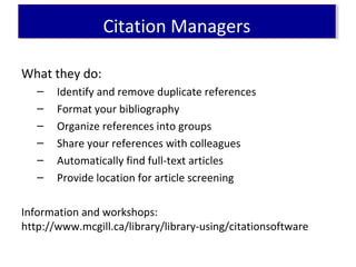 What they do:
– Identify and remove duplicate references
– Format your bibliography
– Organize references into groups
– Share your references with colleagues
– Automatically find full-text articles
– Provide location for article screening
Information and workshops:
http://www.mcgill.ca/library/library-using/citationsoftware
Citation ManagersCitation Managers
 