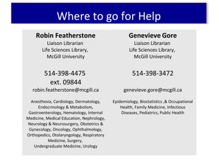 Where to go for HelpWhere to go for Help
Robin Featherstone
Liaison Librarian
Life Sciences Library,
McGill University
514-398-4475
ext. 09844
robin.featherstone@mcgill.ca
Anesthesia, Cardiology, Dermatology,
Endocrinology & Metabolism,
Gastroenterology, Hematology, Internal
Medicine, Medical Education, Nephrology,
Neurology & Neurosurgery, Obstetrics &
Gynecology, Oncology, Ophthalmology,
Orthopedics, Otolaryngology, Respiratory
Medicine, Surgery,
Undergraduate Medicine, Urology
Genevieve Gore
Liaison Librarian
Life Sciences Library,
McGill University
514-398-3472
genevieve.gore@mcgill.ca
Epidemiology, Biostatistics ,& Occupational
Health, Family Medicine, Infectious
Diseases, Pediatrics, Public Health
 