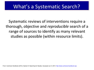 Systematic reviews of interventions require a
thorough, objective and reproducible search of a
range of sources to identify as many relevant
studies as possible (within resource limits).
From: Cochrane Handbook (2012). Section 6: Searching for Studies. Accessed Jun 4, 2013: http://www.cochrane-handbook.org/
What’s a Systematic Search?What’s a Systematic Search?
 