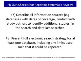#7) Describe all information sources (e.g.
databases with dates of coverage, contact with
study authors to identify additional studies) in
the search and date last searched.
#8) Present full electronic search strategy for at
least one database, including any limits used,
such that it could be repeated.
PRISMA Checklist for Reporting Systematic ReviewsPRISMA Checklist for Reporting Systematic Reviews
From: PRISMA Statement for Reporting Systematic Reviews (2012). PRISMA Checklist. Accessed Jan 10, 2011: http://www.prisma-statement.org/
 