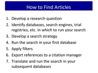 1. Develop a research question
2. Identify databases, search engines, trial
registries, etc. in which to run your search
3. Develop a search strategy
4. Run the search in your first database
5. Apply filters
6. Export references to a citation manager
7. Translate and run the search in your
subsequent databases
How to Find ArticlesHow to Find Articles
 