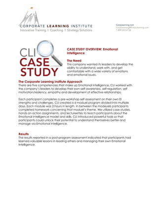 CASE STUDY OVERVIEW: Emotional
Intelligence
The Need
This company wanted its leaders to develop the
ability to understand, work with, and get
comfortable with a wide variety of emotions
and emotional issues.
The Corporate Learning Institute Approach
There are five competencies that make up Emotional Intelligence. CLI worked with
the company’s leaders to develop their own self awareness, self regulation, self
motivation/resilency, empathy and development of effective relationships.
Each participant completes a pre-workshop self assessment on their own EI
strengths and challenges. CLI created a 6 moduel program divided into multiple
days. Each module was 2 hours in length. In between the modeuels participants
completed homework concerning that moduel’s theme. We utilized case studies,
hands on action assignments, and lectureettes to teach participants about the
Emotional Intelligence model and skills. CLI introduced powerful tools so that
participants could unlock their potential to understand themselves better and
manage via Emotional Intelligence.
Results
The results reported in a post-program assessment indicated that participants had
learned valuable lessons in leading others and managing their own Emotional
Intelligence.
 