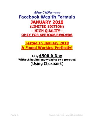 Page1of 47 FacebookWealthFormula–January,2018(LimitedEdition)
Adam C Miller Presents
Facebook Wealth Formula
JANUARY 2018
(LIMITED EDITION)
– HIGH QUALITY -
ONLY FOR SERIOUS READERS
Tested In January 2018
& Found Working Perfectly!
Easy $500 A Day
Without having any website or a product!
(Using Clickbank)
 