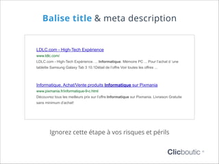 Balise title & meta description

LDLC.com - High-Tech Expérience
www.ldlc.com/
LDLC.com - High-Tech Expérience. ... Informatique. Mémoire PC ... Pour l’achat d ‘une
tablette Samsung Galaxy Tab 3 10.1Détail de l’offre Voir toutes les offres ...

Informatique, Achat/Vente produits Informatique sur Pixmania
www.pixmania.fr/informatique-9-c.html
Découvrez tous les meilleurs prix sur l’offre Informatique sur Pixmania. Livraison Gratuite
sans minimum d’achat!

Ignorez cette étape à vos risques et périls

Clicboutic

©

 