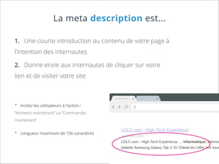 La meta description est...
1.	 Une courte introduction au contenu de votre page à

l’intention des internautes
2.	 Donne envie aux internautes de cliquer sur votre

lien et de visiter votre site

Css Author

•	

Web/Ui

wT

Ne

ab

Incitez les utilisateurs à l’action :

“Acthetez maintenant” ou “Commandez
maintenant”

•	

Longueur maximum de 156 caractères

LDLC.com - High-Tech Expérience
www.ldlc.com/

LDLC.com - High-Tech Expérience. ... Informatique. Mémoir

tablette Samsung Galaxy Tab 3 10.1Détail de l’offre Voir toute

 