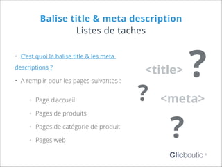Balise title & meta description
Listes de taches
•	 C’est quoi la balise title & les meta
descriptions ?

•	 A remplir pour les pages suivantes :
°°

Page d’accueil

°°

Pages de produits

°°

Pages de catégorie de produit

°°

Pages web

<title>

?

?

<meta>

?

Clicboutic

©

 