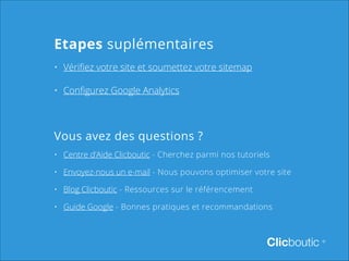 Etapes suplémentaires
•	 Vérifiez votre site et soumettez votre sitemap
•	 Configurez Google Analytics

Vous avez des questions ?
•	 Centre d’Aide Clicboutic - Cherchez parmi nos tutoriels
•	 Envoyez-nous un e-mail - Nous pouvons optimiser votre site
•	 Blog Clicboutic - Ressources sur le référencement
•	 Guide Google - Bonnes pratiques et recommandations

Clicboutic

©

 