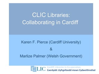 Cardiff: Libraries in Co-operation
Caerdydd: Llyfrgelloedd mewn Cydweithrediad
CLIC Libraries:
Collaborating in Cardiff
Karen F. Pierce (Cardiff University)
&
Marlize Palmer (Welsh Government)
 