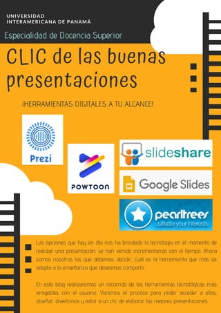 UNIVERSIDAD
INTERAMERICANA DE PANAMÁ
¡HERRAMIENTAS DIGITALES A TU ALCANCE!
CLIC de las buenas
presentaciones
Las opciones que hoy en día nos ha brindado la tecnología en el momento de
realizar una presentación, se han venido incrementando con el tiempo. Ahora
somos nosotros los que debemos decidir, cuál es la herramienta que más se
adapta a la enseñanza que deseamos compartir.
En este blog realizaremos un recorrido de los herramientas tecnológicas más
amigables con el usuario. Veremos el proceso para poder acceder a ellas,
diseñar, divertirnos y estar a un clic de elaborar las mejores presentaciones.
Especialidad de Docencia Superior
 