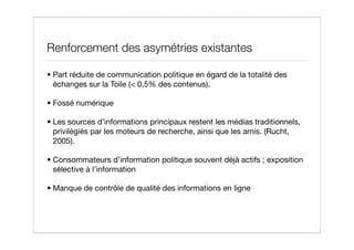 Renforcement des asymétries existantes

• Part réduite de communication politique en égard de la totalité des
  échanges sur la Toile (< 0,5% des contenus).

• Fossé numérique

• Les sources d’informations principaux restent les médias traditionnels,
  privilégiés par les moteurs de recherche, ainsi que les amis. (Rucht,
  2005).

• Consommateurs d’information politique souvent déjà actifs ; exposition
  sélective à l’information

• Manque de contrôle de qualité des informations en ligne
 