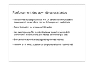 Renforcement des asymétries existantes

• Interactivité du Net peu utilisé. Net un canal de communication
  impersonnel, ne remplace pas les échanges non médiatisés.

• Décentralisation >< absence d’hiérarchie

• Les avantages du Net aussi utilisés par les adversaires de la
  démocratie, mobilisations plus faciles à surveiller par Etat.

• Évolution des formes d’engagement précéde internet

• Internet a-t-il rendu possible ou simplement facilité l’activisme?
 