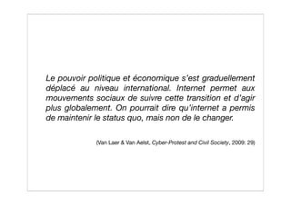 Le pouvoir politique et économique s’est graduellement
déplacé au niveau international. Internet permet aux
mouvements sociaux de suivre cette transition et d’agir
plus globalement. On pourrait dire qu’internet a permis
de maintenir le status quo, mais non de le changer.

             (Van Laer & Van Aelst, Cyber-Protest and Civil Society, 2009: 29)
 