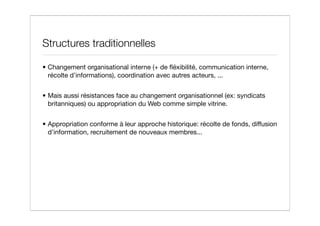 Structures traditionnelles

• Changement organisational interne (+ de ﬂéxibilité, communication interne,
  récolte d’informations), coordination avec autres acteurs, ...


• Mais aussi résistances face au changement organisationnel (ex: syndicats
  britanniques) ou appropriation du Web comme simple vitrine.


• Appropriation conforme à leur approche historique: récolte de fonds, diffusion
  d’information, recruitement de nouveaux membres...
 