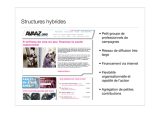 Structures hybrides

                      • Petit groupe de
                        professionnels de
                        campagnes

                      • Réseau de diffusion très
                        large

                      • Financement via internet

                      • Flexibilité
                        organisationnelle et
                        rapidité de l’action

                      • Agrégation de petites
                        contributions
 