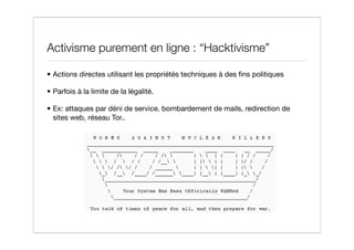Activisme purement en ligne : “Hacktivisme”

• Actions directes utilisant les propriétés techniques à des ﬁns politiques

• Parfois à la limite de la légalité.

• Ex: attaques par déni de service, bombardement de mails, redirection de
  sites web, réseau Tor..
 