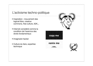 L’activisme techno-politique
• Inspiration : mouvement des
  logiciel libre, creative
  commons, free culture, A2K...

• Internet considéré comme la
  condition de l’exercice des
  droits fondamentaux

• Imaginaire hacker

• Culture du faire, expertise
  technique
 