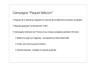 Campagne “Paquet télécom”

• Paquet de 5 directives régulant le marché de la télécommunication européen


• Riposte graduée (“amendement 138”)


• Campagne intensive (en France et au niveau européen) pendant 20 mois :


  • Mettre le sujet sur l’agenda - transparence informationnelle


  • Créer une communauté d’action


  • Orienté résultat : invalider la riposte graduée
 