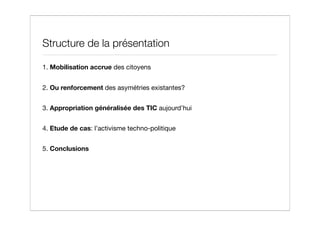 Structure de la présentation

1. Mobilisation accrue des citoyens


2. Ou renforcement des asymétries existantes?


3. Appropriation généralisée des TIC aujourd’hui


4. Etude de cas: l’activisme techno-politique


5. Conclusions
 