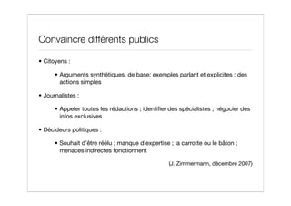 Convaincre différents publics

• Citoyens :

      • Arguments synthétiques, de base; exemples parlant et explicites ; des
        actions simples

• Journalistes :

      • Appeler toutes les rédactions ; identiﬁer des spécialistes ; négocier des
        infos exclusives

• Décideurs politiques :

      • Souhait d’être réélu ; manque d’expertise ; la carrotte ou le bâton ;
        menaces indirectes fonctionnent

                                                  (J. Zimmermann, décembre 2007)
 