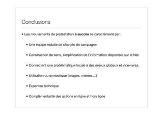 Conclusions

• Les mouvements de protestation à succès se caractérisent par:


  • Une équipe réduite de chargés de campagne


  • Construction de sens, simpliﬁcation de l’information disponible sur le Net


  • Connectent une problématique locale à des enjeux globaux et vice-versa.


  • Utilisation du symbolique (images, mèmes,...)


  • Expertise technique


  • Complémentarité des actions en ligne et hors ligne
 