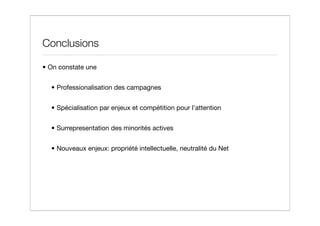 Conclusions

• On constate une


  • Professionalisation des campagnes


  • Spécialisation par enjeux et compétition pour l’attention


  • Surrepresentation des minorités actives


  • Nouveaux enjeux: propriété intellectuelle, neutralité du Net
 