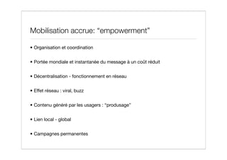 Mobilisation accrue: “empowerment”

• Organisation et coordination


• Portée mondiale et instantanée du message à un coût réduit


• Décentralisation - fonctionnement en réseau


• Effet réseau : viral, buzz


• Contenu généré par les usagers : “produsage”


• Lien local - global


• Campagnes permanentes
 