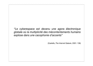 “Le cyberespace est devenu une agora électronique
globale où la multiplicité des mécontentements humains
explose dans une cacophonie d’accents”

                           (Castells, The Internet Galaxie, 2001: 138)
 
