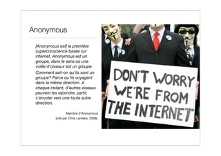 Anonymous

 [Anonymous est] la première
 superconscience basée sur
 internet. Anonymous est un
 groupe, dans le sens où une
 volée d’oiseaux est un groupe.
 Comment sait-on qu’ils sont un
 groupe? Parce qu’ils voyagent
 dans la même direction. A
 chaque instant, d’autres oiseaux
 peuvent les rejoindre, partir,
 s’envoler vers une toute autre
 direction.

                  Membre d’Anonymous
           (cité par Chris Landers, 2008).
 