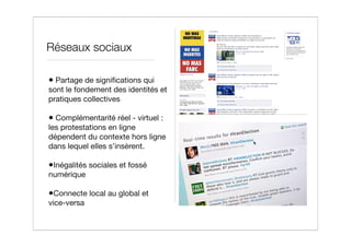 Réseaux sociaux

• Partage de signiﬁcations qui
sont le fondement des identités et
pratiques collectives

• Complémentarité réel - virtuel :
les protestations en ligne
dépendent du contexte hors ligne
dans lequel elles s’insèrent.

•Inégalités sociales et fossé
numérique

•Connecte local au global et
vice-versa
 