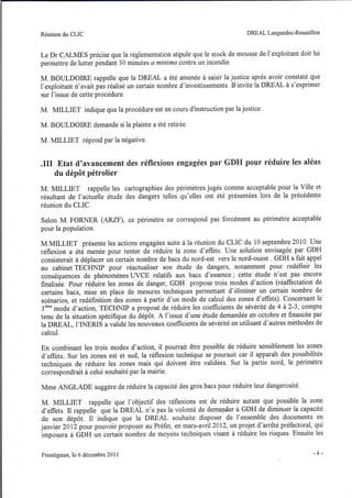Réunion du CLIC                                                            DREAL Languedoc-Roussillon



Le Dr CALMES précise que la réglementation stipule que le stock de mousse de l'exploitant doit lui
permettre de lutter pendant 30 minutes a minima contre un incendie.

M. BOULDOIRE rappelle que la DREALa été amenée à saisir la justice après avoir constaté que
l'exploitant n'avait pas réalisé un certain nombre d'investissements. Ihnvite la DREAL à s'exprimer
sur l'issue de cette procédure.

M. MILLIET indique que la procédure est en cours d'instruction par la justice .

M. BOULDOIRE demande si la plainte a été retirée.

M. MILLIET répond par la négative .


.111 Etat d'avancement des réflexions engagées par GDH pour réduire les aléas
    du dépôt pétrolier
M. MILLIET       rappelle les cartographies des périmètres jugés comme acceptable pour la Ville et
résultant de l'actuelle étude des dangers telles qu'elles ont été présentées lors de la précédente
réunion du CLIC.

Selon M. FORNER (ARZF) , ce périmètre ne correspond pas forcément au périmètre acceptable
pour la population.

M.MILLIET présente les actions engagées suite à la réunion du CLIC du 10 septembre 2010. Une
réflexion a été menée pour tenter de réduire la zone d'effets. Une solution envisagée par GDH
consisterait à déplacer un certain nombre de bacs du nord-est vers le nord-ouest. GDH a fait appel
au cabinet TECHNIP pour réactualiser son étude de dangers, notamment pour redéfinir les
conséquences de phénomènes UVCE relatifs aux bacs d'essence; cette étude n'est pas encore
finalisée. Pour réduire les zones de danger, GDH propose trois modes d'action (réaffectation de
certains bacs, mise en place de mesures techniques permettant d'éliminer un certain nombre de
scénarios, et redéfinition des zones à partir d'un mode de calcul des zones d'effets). Concernant le
3ème mode d'action, TECHNIP a proposé de réduire les coefficients de sévérité de 4 à 2-3, compte
tenu de la situation spécifique du dépôt. A l'issue d'une étude demandée en octobre et financée par
la DREAL, l'INERIS a validé les nouveaux coefficients de sévérité en utilisant d'autres méthodes de
calcul.

En combinant les trois modes d'action, il pourrait être possible de réduire sensiblement les zones
d'effets. Sur les zones est et sud, la réflexion technique se poursuit car il apparaît des possibilités
techniques de réduire les zones mais qui doivent être validées. Sur la partie nord, le périmètre
correspondrait à celui souhaité par la mairie.

Mme ANGLADE suggère de réduire la capacité des gros bacs pour réduire leur dangerosité.

M. MILLIET        rappelle que l'objectif des réflexions est de réduire autant que possible la zone
d'effets. Il rappelle que la DREAL n'a pas la volonté de demaJ)der à GDH de diminuer la capacité
de son dépôt. Il indique que la DREAL souhaite disposer de l'ensemble des documents en
janvier 2012 pour pouvoir proposer au Préfet, en mars-avril 2012, un projet d'arrêté préfectoral, qui
imposera à GDH un certain nombre de moyens techniques visant à réduire les risques. Ensuite les


Frontignan,   le 6 décembre 20 Il                                                                   -4-
 