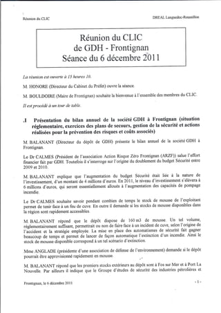 Réunion du CLIC                                                           DREAL Languedoc-Roussillon




                                Réunion du CLIC
                              de GDH - Frontignan
                           Séance du 6 décembre 2011

La réunion est ouverte à 15 heures 10.

M. HONORE (Directeur du Cabinet du Préfet) ouvre la séance.

M. BOULDOIRE (Maire de Frontignan) souhaite la bienvenue à l'ensemble des membres du CLIC.

Il est procédé à un tour de table .


.1    Présentation du bilan annuel de la société GDH à Frontignan (situation
     réglementaire, exercices des plans de secours, gestion de la sécurité et actions
     réalisées pour la prévention des risques et coûts associés)
M. BALANANT           (Directeur du dépôt de GDH) présente le bilan annuel de la société GDH à
Frontignan.

Le Dr CALMES (président de l'association Action Risque Zéro Frontignan (ARZF)) salue l'effort
financier fait par GDH. Toutefois il s'interroge sur l'origine du doublement du budget Sécurité entre
2009 et 2010.

M. BALANANT explique que l'augmentation du budget Sécurité était liée à la nature de
l'investissement, d'un montant de 4 millions d'euros. En 2011, le niveau d'investissement s'élèvera à
6 millions d'euros, qui seront essentiellement alloués à l'augmentation des capacités de pompage
incendie.

Le Dr CALMES souhaite savoir pendant combien de temps le stock de mousse de l'exploitant
permet de tenir face à un feu de cuve. En outre il demande si les stocks de mousse disponibles dans
la région sont rapidement accessibles.

M. BALANANT répond que le dépôt dispose de 160 m3 de mousse. Un tel volume,
réglementairement suffisant, permettrait ou non de faire face à un incident de cuve, selon l'origine de
l'accident et la stratégie employée. La mise en place des automatismes de sécurité fait gagner
beaucoup de temps et permet de lancer de façon automatique l'extinction d'un incendie. Ainsi le
stock de mousse disponible correspond à un tel scénario d'extinction.

Mme ANGLADE (présidente d'une association de défense de l'environnement) demande si le dépôt
pourrait être approvisionné rapidement en mousse.

M. BALANANT répond que les premiers stocks extérieurs au dépôt sont à Fos sur Mer et à Port La
Nouvelle. Par ailleurs il indique que le Groupe d'études de sécurité des industries pétrolières et


Frontignan,   le 6 décembre 20 Il                                                                  - 1-
 
