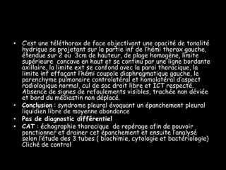 • C’est une téléthorax de face objectivant une opacité de tonalité
hydrique se projetant sur la partie inf de l’hémi thorax gauche,
étendue sur 2 ou 3cm de hauteur, de plage homogène, limite
supérieure concave en haut et se continu par une ligne bordante
axillaire, la limite ext se confond avec la paroi thoracique, la
limite inf effaçant l’hémi coupole diaphragmatique gauche, le
parenchyme pulmonaire controlatéral et homolatéral d’aspect
radiologique normal, cul de sac droit libre et ICT respecté.
Absence de signes de refoulements visibles, trachée non déviée
et bord du médiastin non déplacé.
• Conclusion : syndrome pleural évoquant un épanchement pleural
liquidien libre de moyenne abondance
• Pas de diagnostic différentiel
• CAT : échographie thoracique de repérage afin de pouvoir
ponctionner et drainer cet épanchement et ensuite l’analysé
selon l’étude des 3 tubes ( biochimie, cytologie et bactériologie)
Cliché de control

 