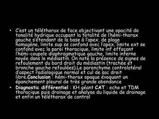 • C’est un téléthorax de face objectivant une opacité de
tonalité hydrique occupant la totalité de l’hémi-thorax
gauche s’étendant de la base à l’apex, de plage
homogène, limite sup se confond avec l’apex, limite ext se
confond avec la paroi thoracique, limite inf effaçant
l’hémi-coupole diaphragmatique gauche, limite interne
noyée dans le médiastin. On note la présence de signes de
refoulement du bord droit du médiastin (trachée et
bronche gauche refoulées).Le parenchyme controlatéral
d’aspect radiologique normal et cul de sac droit
libre.Conclusion : hémi-thorax opaque évoquant un
épanchement pleural de très grande abondance
• Diagnostic différentiel : KH géant CAT : echo et TDM
thoracique puis drainage et analyse du liquide de drainage
et enfin un téléthorax de control

 