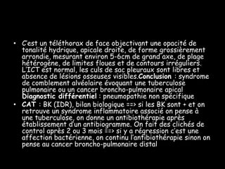 • C’est un téléthorax de face objectivant une opacité de
tonalité hydrique, apicale droite, de forme grossièrement
arrondie, mesurant environ 5-6cm de grand axe, de plage
hétérogène, de limites floues et de contours irréguliers.
L’ICT est normal, les culs de sac pleuraux sont libres et
absence de lésions osseuses visibles.Conclusion : syndrome
de comblement alvéolaire évoquant une tuberculose
pulmonaire ou un cancer broncho-pulmonaire apical
Diagnostic différentiel : pneumopathie non spécifique
• CAT : BK (IDR), bilan biologique ==> si les BK sont + et on
retrouve un syndrome inflammatoire associé on pense à
une tuberculose, on donne un antibiothérapie après
établissement d’un antibiogramme. On fait des clichés de
control après 2 ou 3 mois ==> si y a régression c’est une
affection bactérienne, on continu l’antibiothérapie sinon on
pense au cancer broncho-pulmonaire distal

 