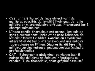 • C’est un téléthorax de face objectivant de
multiples opacités de tonalité hydrique, de taille
miliaire et micronodulaire diffuse, intéressant les 2
champs pulmonaires.
• L’index cardio-thoracique est normal, les culs de
sacs pleuraux sont libres et on note l’absence de
lésions osseuses visibles .Conclusion : syndrome
interstitiel diffus bilatéral évoquant une miliaire
tuberculeuse en 1er lieu. Diagnostic différentiel :
miliaire carcinomateuse, pneumoconiose (maladie
professionnelle)
• CAT : Echographie abdomino- pelvienne (car il
existe des miliaires spléniques, hépatiques ou
rénales. TDM thoracique, scintigraphie osseuse°

 