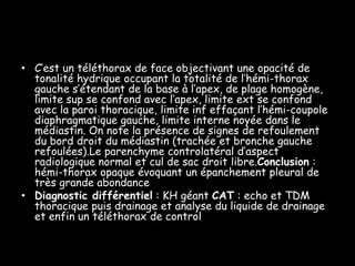• C’est un téléthorax de face objectivant une opacité de
  tonalité hydrique occupant la totalité de l’hémi-thorax
  gauche s’étendant de la base à l’apex, de plage homogène,
  limite sup se confond avec l’apex, limite ext se confond
  avec la paroi thoracique, limite inf effaçant l’hémi-coupole
  diaphragmatique gauche, limite interne noyée dans le
  médiastin. On note la présence de signes de refoulement
  du bord droit du médiastin (trachée et bronche gauche
  refoulées).Le parenchyme controlatéral d’aspect
  radiologique normal et cul de sac droit libre.Conclusion :
  hémi-thorax opaque évoquant un épanchement pleural de
  très grande abondance
• Diagnostic différentiel : KH géant CAT : echo et TDM
  thoracique puis drainage et analyse du liquide de drainage
  et enfin un téléthorax de control
 