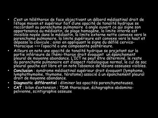 •   C’est un téléthorax de face objectivant un débord médiastinal droit de
    l’étage moyen et supérieur fait d’une opacité de tonalité hydrique se
    raccordant au parenchyme pulmonaire à angle ouvert ce qui signe son
    appartenance au médiastin, de plage homogène, la limite interne est
    invisible noyée dans le médiastin, la limite externe nette convexe vers le
    parenchyme pulmonaire, la limite supérieure est convexe vers le haut et
    dépasse la clavicule ; ainsi en appliquant le signe du défilé cervico-
    thoracique ==> l’opacité a une composante postérieure.
•   Ailleurs on note une opacité de tonalité hydrique se projetant sur la
    partie inférieure de l’hémi-thorax droit évoquant un épanchement
    pleural de moyenne abondance. L’ICT ne peut être déterminé, le reste
    du parenchyme pulmonaire est d’aspect radiologique normal, le cul de sac
    pleural gauche est libre et on note l’absence de lésions osseuses visibles.
•   Conclusion : syndrome médiastinal supérieur droit évoquant (lymphome,
    lymphothymome, thymome, tératome) associé à un épanchement pleural
    droit de moyenne abondance.
•   Diagnostic différentiel : éliminer les opacités parenchymateuses.
•   CAT : bilan d’extension ; TDM thoracique, échographie abdomino-
    pelvienne, scintigraphie osseuse
 