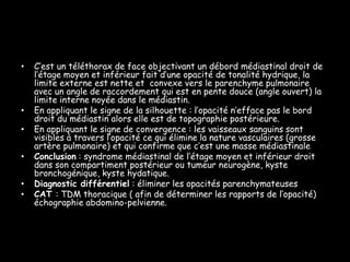 •   C’est un téléthorax de face objectivant un débord médiastinal droit de
    l’étage moyen et inférieur fait d’une opacité de tonalité hydrique, la
    limite externe est nette et convexe vers le parenchyme pulmonaire
    avec un angle de raccordement qui est en pente douce (angle ouvert) la
    limite interne noyée dans le médiastin.
•   En appliquant le signe de la silhouette : l’opacité n’efface pas le bord
    droit du médiastin alors elle est de topographie postérieure.
•   En appliquant le signe de convergence : les vaisseaux sanguins sont
    visibles à travers l’opacité ce qui élimine la nature vasculaires (grosse
    artère pulmonaire) et qui confirme que c’est une masse médiastinale
•   Conclusion : syndrome médiastinal de l’étage moyen et inférieur droit
    dans son compartiment postérieur ou tumeur neurogène, kyste
    bronchogénique, kyste hydatique.
•   Diagnostic différentiel : éliminer les opacités parenchymateuses
•   CAT : TDM thoracique ( afin de déterminer les rapports de l’opacité)
    échographie abdomino-pelvienne.
 
