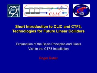 Short Introduction to CLIC and CTF3,Short Introduction to CLIC and CTF3,
Technologies for Future Linear CollidersTechnologies for Future Linear Colliders
Explanation of the Basic Principles and GoalsExplanation of the Basic Principles and Goals
Visit to the CTF3 InstallationVisit to the CTF3 Installation
Roger RuberRoger Ruber
 