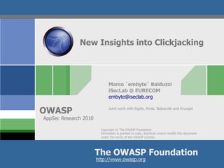 New Insights into Clickjacking




                              Marco `embyte` Balduzzi
                              iSecLab @ EURECOM
                              embyte@iseclab.org


OWASP                         Joint work with Egele, Kirda, Balzarotti and Kruegel

AppSec Research 2010

                         Copyright © The OWASP Foundation
                         Permission is granted to copy, distribute and/or modify this document
                         under the terms of the OWASP License.




                       The OWASP Foundation
                       http://www.owasp.org
 