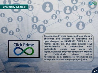 University Click 8+

Oferecendo diversos cursos online práticos e
eficientes que utilizam a autonomia da
aprendizagem, a UNIVERSITY CLICK 8+ é a
melhor opção em EAD para ampliar seus
conhecimentos
e
desenvolver
com
praticidade
cursos
nas
áreas
de
Inglês, Espanhol, Empreendedorismo, Marketi
ng,
Publicidade
dentre
outras
novidades, com professores renomados de
toda parte do mundo e por preços justos.

*Aguardem novidades em breve, irão se surpreender com a dimensão deste projeto.

27

 