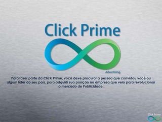 Para fazer parte da Click Prime, você deve procurar a pessoa que convidou você ou
algum líder do seu país, para adquirir sua posição na empresa que veio para revolucionar
o mercado de Publicidade.

 
