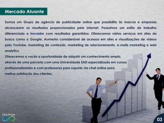 Mercado Atuante
Somos um Grupo de agência de publicidade online que possibilita às marcas e empresas
alcançarem os resultados proporcionados pela internet. Possuímos um estilo de trabalho
diferenciado e inovador com resultados garantidos. Oferecemos vários serviços em sites de
busca como o Google; Aumento considerável de acessos em sites e visualizações de vídeos
pelo Youtube, marketing de conteúdo, marketing de relacionamento, e-mails marketing e web
analytics.
Oferecemos a vocês a oportunidade de adquirir um conhecimento amplo,
através de uma parceria com uma Universidade EAD especializada em cursos
profissionalizantes e com professores para suporte via chat online para
melhor satisfação dos clientes.

03

 