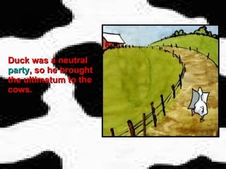 Duck was a neutral  party , so he brought the ultimatum to the cows.   