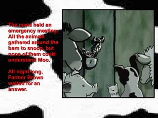 The cows held an emergency meeting. All the animals gathered around the barn to snoop, but none of them could understand Moo. All night long, Farmer Brown waited for an answer.   