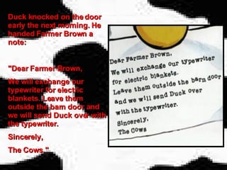 Duck knocked on the door early the next morning. He handed Farmer Brown a note:  "Dear Farmer Brown, We will exchange our typewriter for electric blankets. Leave them outside the barn door and we will send Duck over with the typewriter. Sincerely,  The Cows." 