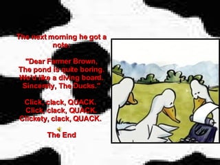 The next morning he got a note: "Dear Farmer Brown, The pond is quite boring. We'd like a diving board. Sincerely, The Ducks." Click, clack, QUACK.  Click, clack, QUACK. Clickety, clack, QUACK.  The End 