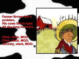 Farmer Brown has a problem. His cows like to type. All day long he hears… Click, clack, MOO. Click, clack, MOO. Clickety, clack, MOO. 