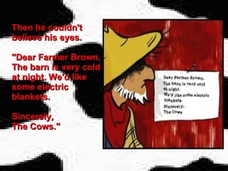 Then he couldn't believe his eyes. "Dear Farmer Brown, The barn is very cold at night. We'd like some electric blankets. Sincerely,  The Cows." 