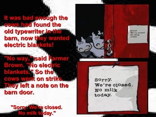 It was bad enough the cows had found the old typewriter in the barn, now they wanted electric blankets! "No way," said Farmer Brown. "No electric blankets." So the cows went on strike. They left a note on the barn door.   "Sorry. We're closed.  No milk today." 